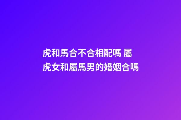 虎和馬合不合相配嗎 屬虎女和屬馬男的婚姻合嗎